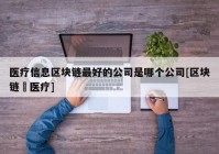 医疗信息区块链最好的公司是哪个公司[区块链➕医疗]