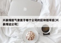 兴县煤层气隶属于哪个公司的区块链项目[兴县煤运公司]